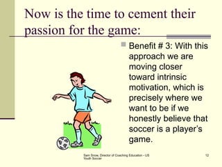Sam Snow, Director of Coaching Education - US
Youth Soccer
12
Now is the time to cement their
passion for the game:
 Benefit # 3: With this
approach we are
moving closer
toward intrinsic
motivation, which is
precisely where we
want to be if we
honestly believe that
soccer is a player’s
game.
 
