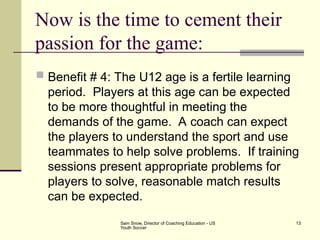 Sam Snow, Director of Coaching Education - US
Youth Soccer
13
Now is the time to cement their
passion for the game:
 Benefit # 4: The U12 age is a fertile learning
period. Players at this age can be expected
to be more thoughtful in meeting the
demands of the game. A coach can expect
the players to understand the sport and use
teammates to help solve problems. If training
sessions present appropriate problems for
players to solve, reasonable match results
can be expected.
 