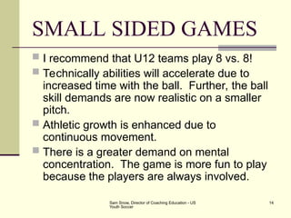 Sam Snow, Director of Coaching Education - US
Youth Soccer
14
SMALL SIDED GAMES
 I recommend that U12 teams play 8 vs. 8!
 Technically abilities will accelerate due to
increased time with the ball. Further, the ball
skill demands are now realistic on a smaller
pitch.
 Athletic growth is enhanced due to
continuous movement.
 There is a greater demand on mental
concentration. The game is more fun to play
because the players are always involved.
 
