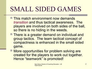 Sam Snow, Director of Coaching Education - US
Youth Soccer
17
SMALL SIDED GAMES
 This match environment now demands
transition and thus tactical awareness. The
players are involved on both sides of the ball,
so there is no hiding in the weeds.
 There is a greater demand on individual and
group tactics. The team tactical concept of
compactness is enhanced in the small sided
game.
 More opportunities for problem solving are
created for the players to work out together.
Hence “teamwork” is promoted!
 