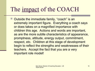 Sam Snow, Director of Coaching Education - US
Youth Soccer
18
The impact of the COACH
 Outside the immediate family, “coach” is an
extremely important figure. Everything a coach says
or does takes on a magnified importance with
children this age. Actions and words are important,
as are the more subtle characteristics of appearance,
promptness, attitude, energy output, commitment,
respect, etc. Children at this stage of development
begin to reflect the strengths and weaknesses of their
teachers. Accept the fact that you are a very
important role model!
 