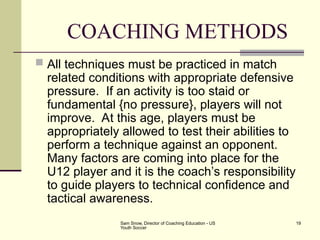 Sam Snow, Director of Coaching Education - US
Youth Soccer
19
COACHING METHODS
 All techniques must be practiced in match
related conditions with appropriate defensive
pressure. If an activity is too staid or
fundamental {no pressure}, players will not
improve. At this age, players must be
appropriately allowed to test their abilities to
perform a technique against an opponent.
Many factors are coming into place for the
U12 player and it is the coach’s responsibility
to guide players to technical confidence and
tactical awareness.
 