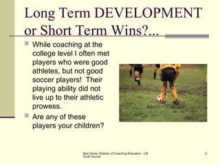 Sam Snow, Director of Coaching Education - US
Youth Soccer
2
Long Term DEVELOPMENT
or Short Term Wins?...
 While coaching at the
college level I often met
players who were good
athletes, but not good
soccer players! Their
playing ability did not
live up to their athletic
prowess.
 Are any of these
players your children?
 