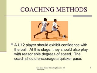 Sam Snow, Director of Coaching Education - US
Youth Soccer
20
COACHING METHODS
 A U12 player should exhibit confidence with
the ball. At this stage, they should also play
with reasonable degrees of speed. The
coach should encourage a quicker pace.
 
