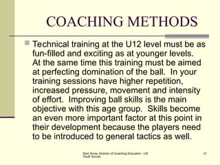 Sam Snow, Director of Coaching Education - US
Youth Soccer
21
COACHING METHODS
 Technical training at the U12 level must be as
fun-filled and exciting as at younger levels.
At the same time this training must be aimed
at perfecting domination of the ball. In your
training sessions have higher repetition,
increased pressure, movement and intensity
of effort. Improving ball skills is the main
objective with this age group. Skills become
an even more important factor at this point in
their development because the players need
to be introduced to general tactics as well.
 