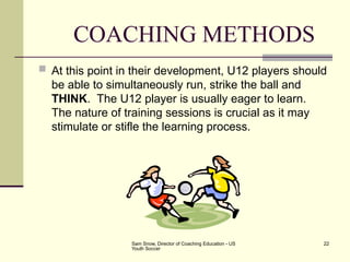 Sam Snow, Director of Coaching Education - US
Youth Soccer
22
COACHING METHODS
 At this point in their development, U12 players should
be able to simultaneously run, strike the ball and
THINK. The U12 player is usually eager to learn.
The nature of training sessions is crucial as it may
stimulate or stifle the learning process.
 