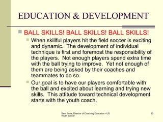 Sam Snow, Director of Coaching Education - US
Youth Soccer
23
EDUCATION & DEVELOPMENT
 BALL SKILLS! BALL SKILLS! BALL SKILLS!
 When skillful players hit the field soccer is exciting
and dynamic. The development of individual
technique is first and foremost the responsibility of
the players. Not enough players spend extra time
with the ball trying to improve. Yet not enough of
them are being asked by their coaches and
teammates to do so.
 Our goal is to have our players comfortable with
the ball and excited about learning and trying new
skills. This attitude toward technical development
starts with the youth coach.
 