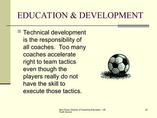 Sam Snow, Director of Coaching Education - US
Youth Soccer
24
EDUCATION & DEVELOPMENT
 Technical development
is the responsibility of
all coaches. Too many
coaches accelerate
right to team tactics
even though the
players really do not
have the skill to
execute those tactics.
 