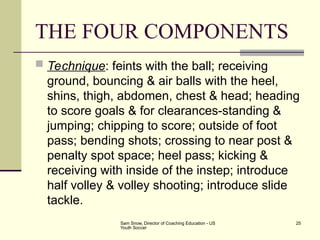 Sam Snow, Director of Coaching Education - US
Youth Soccer
25
THE FOUR COMPONENTS
 Technique: feints with the ball; receiving
ground, bouncing & air balls with the heel,
shins, thigh, abdomen, chest & head; heading
to score goals & for clearances-standing &
jumping; chipping to score; outside of foot
pass; bending shots; crossing to near post &
penalty spot space; heel pass; kicking &
receiving with inside of the instep; introduce
half volley & volley shooting; introduce slide
tackle.
 