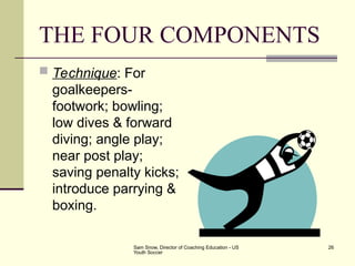 Sam Snow, Director of Coaching Education - US
Youth Soccer
26
THE FOUR COMPONENTS
 Technique: For
goalkeepers-
footwork; bowling;
low dives & forward
diving; angle play;
near post play;
saving penalty kicks;
introduce parrying &
boxing.
 