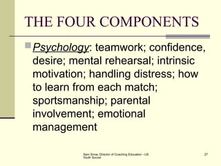 Sam Snow, Director of Coaching Education - US
Youth Soccer
27
THE FOUR COMPONENTS
Psychology: teamwork; confidence,
desire; mental rehearsal; intrinsic
motivation; handling distress; how
to learn from each match;
sportsmanship; parental
involvement; emotional
management
 