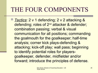 Sam Snow, Director of Coaching Education - US
Youth Soccer
29
THE FOUR COMPONENTS
 Tactics: 2 v 1 defending; 2 v 2 attacking &
defending; roles of 2nd
attacker & defender;
combination passing; verbal & visual
communication for all positions; commanding
the goalmouth for the goalkeeper; half-time
analysis; corner kick plays-defending &
attacking; kick-off play; wall pass; beginning
to identify potential roles for players-
goalkeeper, defender, midfielder and/or
forward; introduce the principles of defense.
 