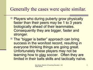 Sam Snow, Director of Coaching Education - US
Youth Soccer
3
Generally the cases were quite similar.
 Players who during puberty grow physically
faster than their peers may be 1 to 3 years
biologically ahead of their teammates.
Consequently they are bigger, faster and
stronger.
 The “bigger is better” approach can bring
success in the won/lost record, resulting in
everyone thinking things are going great.
Unfortunately these players may not be
learning how to play soccer. Often they are
limited in their balls skills and tactically naïve.
 