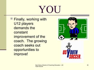 Sam Snow, Director of Coaching Education - US
Youth Soccer
30
YOU
 Finally, working with
U12 players
demands the
constant
improvement of the
coach. The growing
coach seeks out
opportunities to
improve!
 