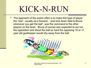Sam Snow, Director of Coaching Education - US
Youth Soccer
4
KICK-N-RUN
 The approach of the coach often is to make this type of player
the “star”, usually as a forward. “Just kick down field to Bruce
whenever you get the ball”, was the command to the other
players on the team. Bruce of course was expected to out run
the opposition and shoot the ball so hard the opposing 10 or 11
year old goalkeeper would shy away from the ball.
 