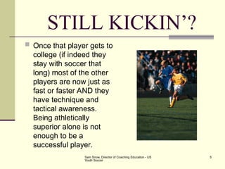 Sam Snow, Director of Coaching Education - US
Youth Soccer
5
STILL KICKIN’?
 Once that player gets to
college (if indeed they
stay with soccer that
long) most of the other
players are now just as
fast or faster AND they
have technique and
tactical awareness.
Being athletically
superior alone is not
enough to be a
successful player.
 