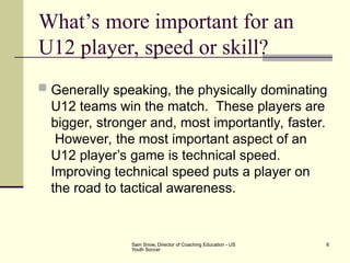 Sam Snow, Director of Coaching Education - US
Youth Soccer
6
What’s more important for an
U12 player, speed or skill?
 Generally speaking, the physically dominating
U12 teams win the match. These players are
bigger, stronger and, most importantly, faster.
However, the most important aspect of an
U12 player’s game is technical speed.
Improving technical speed puts a player on
the road to tactical awareness.
 