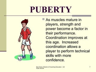 Sam Snow, Director of Coaching Education - US
Youth Soccer
7
PUBERTY
 As muscles mature in
players, strength and
power become a factor in
their performance.
Coordination improves at
this age. Increased
coordination allows a
player to perform technical
skills with more
confidence.
 
