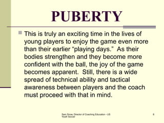Sam Snow, Director of Coaching Education - US
Youth Soccer
8
PUBERTY
 This is truly an exciting time in the lives of
young players to enjoy the game even more
than their earlier “playing days.” As their
bodies strengthen and they become more
confident with the ball, the joy of the game
becomes apparent. Still, there is a wide
spread of technical ability and tactical
awareness between players and the coach
must proceed with that in mind.
 