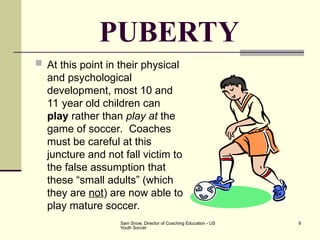 Sam Snow, Director of Coaching Education - US
Youth Soccer
9
PUBERTY
 At this point in their physical
and psychological
development, most 10 and
11 year old children can
play rather than play at the
game of soccer. Coaches
must be careful at this
juncture and not fall victim to
the false assumption that
these “small adults” (which
they are not) are now able to
play mature soccer.
 