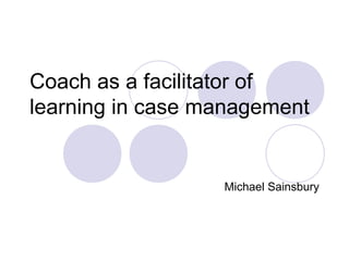 Coach as a facilitator of
learning in case management


                  Michael Sainsbury
 