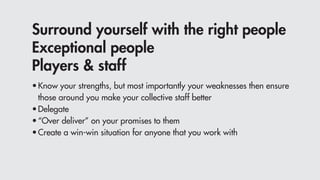 Surround yourself with the right people
Exceptional people
Players & staff
•	Know your strengths, but most importantly your weaknesses then ensure 				
	 those around you make your collective staff better
•	Delegate
•	“Over deliver” on your promises to them
•	Create a win-win situation for anyone that you work with
 