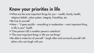 Know your priorities in life
•	What are the most important things for you – wealth, family, health,
	 religious beliefs, value system, integrity, friendship, etc.
•	Be true to yourself
•	Mom – “it goes quickly – everything in moderation – most important thing
	 in life is your” health
•	“One person’s BS is another person’s catechism”
•	“The most important things in life are not things”
•	Be able to make fun of yourself – laugh often and surround yourself with
	 others who can laugh with you
 
