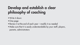 Develop and establish a clear
philosophy of coaching
•	Write it down
•	One page
•	Review it at the end of each year – modify it as needed
•	Make sure that it is easily understandable by your staff, players,
	 parents, administrators
 
