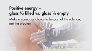 Positive energy –
glass ½ ﬁlled vs. glass ½ empty
Make a conscious choice to be part of the solution,
not the problem
 