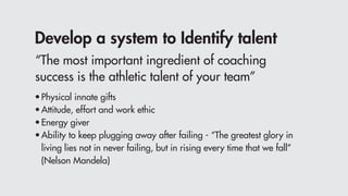 Develop a system to Identify talent
•	Physical innate gifts
•	Attitude, effort and work ethic
•	Energy giver
•	Ability to keep plugging away after failing - “The greatest glory in
	 living lies not in never failing, but in rising every time that we fall”
	 (Nelson Mandela)
“The most important ingredient of coaching
success is the athletic talent of your team”
 
