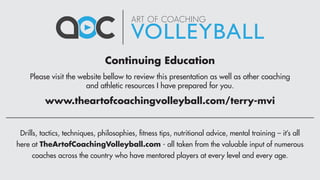 Please visit the website bellow to review this presentation as well as other coaching
and athletic resources I have prepared for you.
Continuing Education
Drills, tactics, techniques, philosophies, fitness tips, nutritional advice, mental training – it’s all
here at TheArtofCoachingVolleyball.com - all taken from the valuable input of numerous
coaches across the country who have mentored players at every level and every age.
www.theartofcoachingvolleyball.com/terry-mvi
 