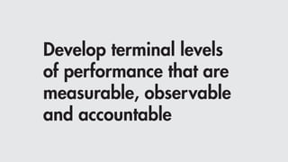 Develop terminal levels
of performance that are
measurable, observable
and accountable
 