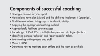 Components of successful coaching
•	Having a passion for your sport.
•	Have a long term plan (vision) and the ability to implement it (organize).
•	Find the way to lead this group - - leadership ability.
•	Applying the appropriate teaching method
•	Appropriately facilitate your message
•	Knowledge of X’s & O’s - - skills (techniques) and strategies (tactics).
•	Identifying general “athletic” and “sport specific” talent.
•	Inter-relating to the players and staff
•	Make if FUN!
•	Determine how to motivate each athlete and the team as a whole
 