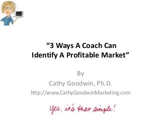 “3 Ways A Coach Can
Identify A Profitable Market”
By
Cathy Goodwin, Ph.D.
http://www.CathyGoodwinMarketing.com
 