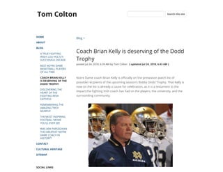 Tom Colton
HOME
ABOUT
BLOG
A TRUE FIGHTING
IRISH: LOU HOLTZ’S
SUCCESSFUL DECADE
BEST NOTRE DAME
BASKETBALL PLAYERS
OF ALL TIME
COACH BRIAN KELLY
IS DESERVING OF THE
DODD TROPHY
DISCOVERING THE
HEART OF THE
FIGHTING IRISH
FAITHFUL
REMEMBERING THE
AMAZING TROY
MURPHY
THE MOST INSPIRING
FOOTBALL MOVIE
YOU’LL EVER SEE
WAS ARA PARSEGHIAN
THE GREATEST NOTRE
DAME COACH IN
HISTORY?
CONTACT
CULTURAL HERITAGE
SITEMAP
SOCIAL LINKS
Blog >
Coach Brian Kelly is deserving of the Dodd
Trophy
posted Jul 24, 2018, 6:39 AM by Tom Colton   [ updated Jul 24, 2018, 6:43 AM ]
Notre Dame coach Brian Kelly is o cially on the preseason watch list of
possible recipients of the upcoming season’s Bobby Dodd Trophy. That Kelly is
now on the list is already a cause for celebration, as it is a testament to the
impact the Fighting Irish coach has had on the players, the university, and the
surrounding community. 
Search this site
 