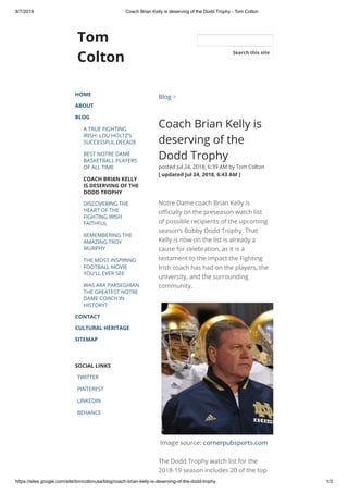 8/7/2018 Coach Brian Kelly is deserving of the Dodd Trophy - Tom Colton
https://sites.google.com/site/tomcoltonusa/blog/coach-brian-kelly-is-deserving-of-the-dodd-trophy 1/3
Tom
Colton
HOME
ABOUT
BLOG
A TRUE FIGHTING
IRISH: LOU HOLTZ’S
SUCCESSFUL DECADE
BEST NOTRE DAME
BASKETBALL PLAYERS
OF ALL TIME
COACH BRIAN KELLY
IS DESERVING OF THE
DODD TROPHY
DISCOVERING THE
HEART OF THE
FIGHTING IRISH
FAITHFUL
REMEMBERING THE
AMAZING TROY
MURPHY
THE MOST INSPIRING
FOOTBALL MOVIE
YOU’LL EVER SEE
WAS ARA PARSEGHIAN
THE GREATEST NOTRE
DAME COACH IN
HISTORY?
CONTACT
CULTURAL HERITAGE
SITEMAP
SOCIAL LINKS
TWITTER
PINTEREST
LINKEDIN
BEHANCE
Blog >
Coach Brian Kelly is
deserving of the
Dodd Trophy
posted Jul 24, 2018, 6:39 AM by Tom Colton  
[ updated Jul 24, 2018, 6:43 AM ]
Notre Dame coach Brian Kelly is
o cially on the preseason watch list
of possible recipients of the upcoming
season’s Bobby Dodd Trophy. That
Kelly is now on the list is already a
cause for celebration, as it is a
testament to the impact the Fighting
Irish coach has had on the players, the
university, and the surrounding
community. 
Image source: cornerpubsports.com
The Dodd Trophy watch list for the
2018-19 season includes 20 of the top
Search this site
 