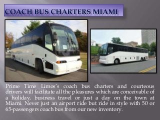 Prime Time Limos’s coach bus charters and courteous
drivers will facilitate all the pleasures which are conceivable of
a holiday, business travel or just a day on the town at
Miami. Never just an airport ride but ride in style with 50 or
65-passengers coach bus from our new inventory.
 