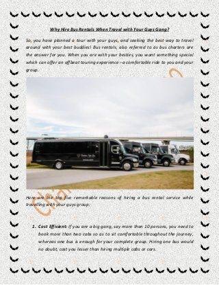Why Hire Bus Rentals When Travel with Your Guys Gang?
So, you have planned a tour with your guys, and seeking the best way to travel
around with your best buddies! Bus rentals, also referred to as bus charters are
the answer for you. When you are with your besties, you want something special
which can offer an offbeat touring experience –a comfortable ride to you and your
group.
Here are the top five remarkable reasons of hiring a bus rental service while
travelling with your guys group:
1. Cost Efficient: If you are a big gang, say more than 10 persons, you need to
book more than two cabs so as to sit comfortable throughout the journey,
whereas one bus is enough for your complete group. Hiring one bus would
no doubt, cost you lesser than hiring multiple cabs or cars.
 