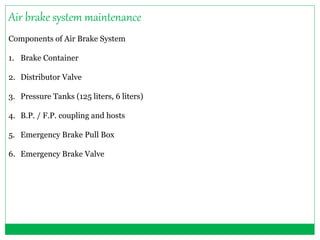 Air brake system maintenance 
Components of Air Brake System 
1. Brake Container 
2. Distributor Valve 
3. Pressure Tanks (125 liters, 6 liters) 
4. B.P. / F.P. coupling and hosts 
5. Emergency Brake Pull Box 
6. Emergency Brake Valve 
 