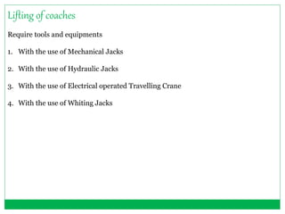 Lifting of coaches 
Require tools and equipments 
1. With the use of Mechanical Jacks 
2. With the use of Hydraulic Jacks 
3. With the use of Electrical operated Travelling Crane 
4. With the use of Whiting Jacks 
 