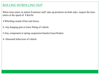 ROLLING IN/ROLLING OUT 
When train enters in station Examiner staff take up positions on both sides inspect the train 
enters at the speed of 8 Km/hr 
Whistling sound of hot axle boxes. 
 Any hanging part or loose fitting of vehicle. 
Any component or spring suspension bracket loose/broken. 
 Abnormal behaviour of vehicle. 
 