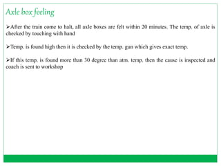 Axle box feeling 
After the train come to halt, all axle boxes are felt within 20 minutes. The temp. of axle is 
checked by touching with hand 
Temp. is found high then it is checked by the temp. gun which gives exact temp. 
If this temp. is found more than 30 degree than atm. temp. then the cause is inspected and 
coach is sent to workshop 
 