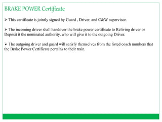 BRAKE POWER Certificate 
 This certificate is jointly signed by Guard , Driver, and C&W supervisor. 
 The incoming driver shall handover the brake power certificate to Reliving driver or 
Deposit it the nominated authority, who will give it to the outgoing Driver. 
 The outgoing driver and guard will satisfy themselves from the listed coach numbers that 
the Brake Power Certificate pertains to their train. 
 