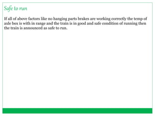 Safe to run 
If all of above factors like no hanging parts brakes are working correctly the temp of 
axle box is with in range and the train is in good and safe condition of running then 
the train is announced as safe to run. 
 