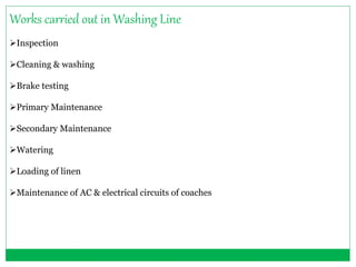 Works carried out in Washing Line 
Inspection 
Cleaning & washing 
Brake testing 
Primary Maintenance 
Secondary Maintenance 
Watering 
Loading of linen 
Maintenance of AC & electrical circuits of coaches 
 