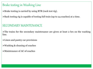 Brake testing in Washing Line 
Brake testing is carried by using RTR (rack test rig). 
Rack testing rig is capable of testing full train (up to 24 coaches) at a time. 
SECONDARY MAINTENANCE 
The trains for the secondary maintenance are given at least 2 hrs on the washing 
line. 
Linen and pantry car provisions 
Washing & cleaning of coaches 
Maintenance of AC of coaches 
 