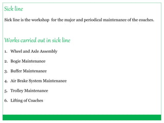 Sick line 
Sick line is the workshop for the major and periodical maintenance of the coaches. 
Works carried out in sick line 
1. Wheel and Axle Assembly 
2. Bogie Maintenance 
3. Buffer Maintenance 
4. Air Brake System Maintenance 
5. Trolley Maintenance 
6. Lifting of Coaches 
 