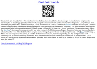 Coach Carter Analysis
Ken Carter A.K.A Coach Carter is a fictional character from the Docudrama Coach Carter. Ken shows signs of an authoritarian complex as his
personality has an exceedingly apparent correlation with; sociopathy, draconian authority, and an almost dictator like persona. Using references from
the film we gain proof of Ken's autocratic demeanour. During the time after the Oilers (Richmond high basketball team) win their first game Timo Cruz
comes to the gym seeking to amalgamate with his bygone team. Timo becoming a perfect caricature of penitence Ken acted against this remorse with a
gargantuan and quite frankly unattainable task (2500 push ups and 1000 suicides by Friday.) as a form of punishment. This account provides evidence
that Ken Carter's despotic and tyrannical personality and values (Authority, Self–Righteousness, Respect, Reputation, Status, and Success.). Ken Carter
asks each member of the Oilers Basketball Team to sign a contract stating; They must abstain from dropping below a 2.4 GPA (
Grade Point Average.),
Attend each and every one of their classes, be seated in the front row of each class, wear a tie on game day, and they must provide the local
community with 10 hours of community service each. Ken's son had a slightly different contract with clauses stating he must possess a 3.7 GPA,
Attend each and every class, no absences without a valid reason and proof of that reason, be seated in the front row of each of his classes, wear a tie on
game day, and do 50
Get more content on HelpWriting.net
 