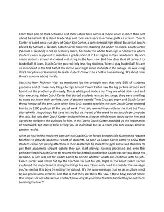 From then pen of Mark Schwahn and John Gatins here comes a movie which is more than just
about basketball. It is about leadership and tools necessary to achieve goals as a team. 'Coach
Carter' is based on a true story of Coach Ken Carter, a controversial high school basketball coach
played by Samuel L. Jackson. Coach Carter took the coaching job under his rules. Coach Carter
(Samuel L. Jackson) is not an ordinary coach, he made the whole team sign a contract in which
students were supposed to maintain a grade point of 2.3 or higher in their academics. He also
made students attend all classed and sitting in the front row. But how does that all connect to
basketball. It does. Coach Carter was not only teaching students ‘how to play basketball’ his am
as mentioned in the first half of the movie was to get more students in the collage. He was using
strict disciplines of leadership to teach students ‘how to be a better human being.’ It's about time
there's a movie about morals.
Statistics from Richman High as mentioned by the principle was that only 50% of students
graduate and of those only 6% go to high school. Coach Carter saw the big picture already and
found out the problem pretty early. That is what good leaders do. They see what other cant and
start executing. When Coach Carter first started students resisted to change, they were unwilling
to come out from their comfort zone. A student namely Timo Cruz got angry and Coach Carter
threw him out of the gym. Later when Timo Cruz wanted to rejoin the team Coach Carter ordered
him to do 2500 pushups till the end of week. This task seemed impossible in the start but Timo
started with the pushups. For days he tried but at the end of the week he was unable to complete
the task. But just after Coach Carter declared him as a looser whole team stood up for him and
agreed to complete the pushups for him. In this scene Coach Carter provided us the importance
of teamwork. No matter how strong you as individual but as a team you can always achieve
greater results.
After an hour in the movie we can see that Coach Carter forced the principle Garrison to request
teachers to provide academic report of students. As soon as Coach Carter came to know that
students were not paying attention in their academics he closed the gym and asked students to
get their academics straight before they can start playing. Parents protested and even the
principle forced Coach Carter to resume the basketball practice but Coach was serious about his
decision. A jury was set for Coach Carter to decide whether Coach can continue with his job.
Coach Carter was voted out by the teachers to quit his job. Right in the court Coach Carter
explained the importance of doing the things his way. “You really need to consider the message
you're sending this boys by ending the lockout. It's the same message that we as a culture send
to our professional athletes; and that is that they are above the law. If these boys cannot honor
the simple rules of a basketball contract, how long do you think it will be before they're out there
breaking the law?”
 