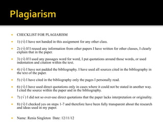   CHECKLIST FOR PLAGIARISM
   1) (√) I have not handed in this assignment for any other class.
   2) (√) If I reused any information from other papers I have written for other classes, I clearly
    explain that in the paper.
   3) (√) If I used any passages word for word, I put quotations around those words, or used
    indentation and citation within the text.
   4) (√) I have not padded the bibliography. I have used all sources cited in the bibliography in
    the text of the paper.
   5) (√) I have cited in the bibliography only the pages I personally read.
   6) (√) I have used direct quotations only in cases where it could not be stated in another way.
    I cited the source within the paper and in the bibliography.
   7) (√ ) I did not so over-use direct quotations that the paper lacks interpretation or originality.
   8) (√) I checked yes on steps 1-7 and therefore have been fully transparent about the research
    and ideas used in my paper.

   Name: Renia Singleton Date: 12/11/12
 